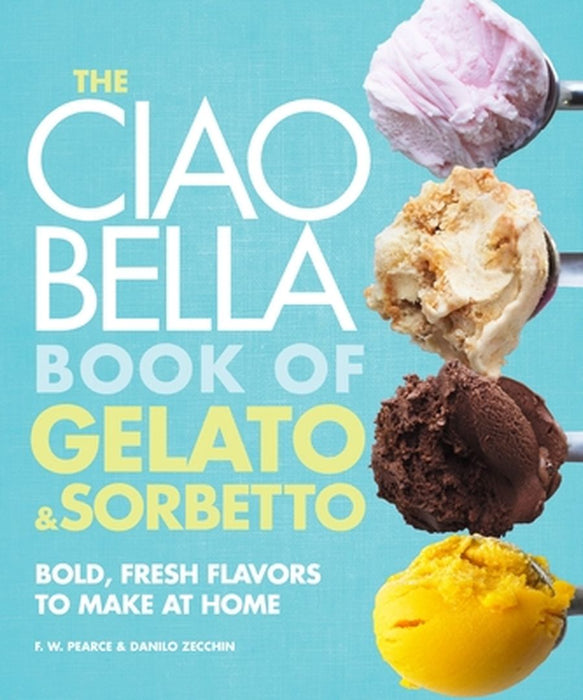 The Ciao Bella Book of Gelato & Sorbetto: Bold, Fresh Flavors to Make at Home by F. W. Pearce