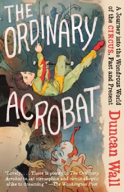 The Ordinary Acrobat: A Journey Into the Wondrous World of Circus, Past and Present by Duncan Wall