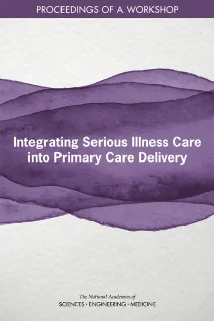 Integrating Serious Illness Care Into Primary Care Delivery: Proceedings of a Workshop by National Academies of Sciences Engineeri, Health and Medicine Division, Board on Health Sciences Policy