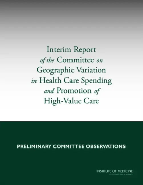 Interim Report of the Committee on Geographic Variation in Health Care Spending and Promotion of High-Value Care: Preliminary Committee Observations by Institute of Medicine, Board on Health Care Services, Committee on Geographic Variation in Hea