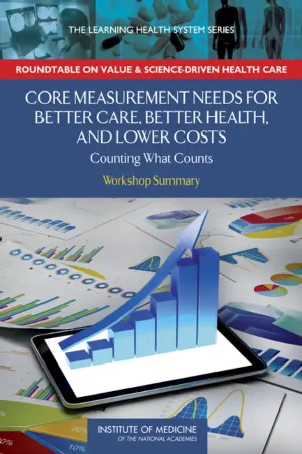 Core Measurement Needs for Better Care, Better Health, and Lower Costs: Counting What Counts: Workshop Summary by Institute of Medicine, Roundtable on Value and Science-Driven H, Robert Saunders