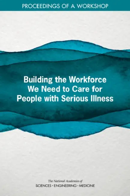 Building the Workforce We Need to Care for People with Serious Illness: Proceedings of a Workshop by National Academies of Sciences Engineeri, Health and Medicine Division, Board on Health Sciences Policy