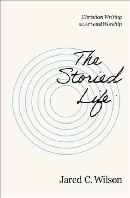 The Storied Life: Christian Writing as Art and Worship by Jared C. Wilson