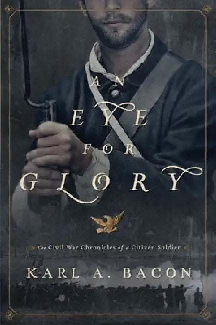 An Eye for Glory: The Civil War Chronicles of a Citizen Soldier by Karl Bacon