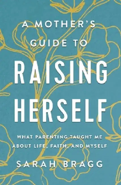 A Mother's Guide to Raising Herself: What Parenting Taught Me about Life, Faith, and Myself by Sarah Bragg