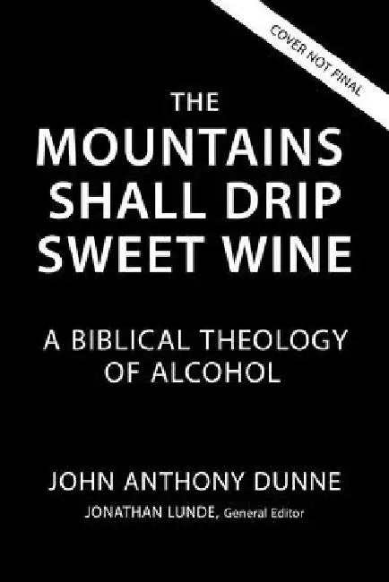 The Mountains Shall Drip Sweet Wine: A Biblical Theology of Alcohol by John Anthony Dunne