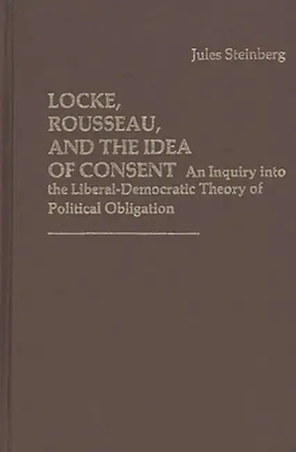 Locke, Rousseau, and the Idea of Consent: An Inquiry Into the Liberal-Democratic Theory of Political Obligation by Jules Steinberg