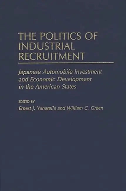 The Politics of Industrial Recruitment: Japanese Automobile Investment and Economic Development in the American States by Ernest J. Yanarella