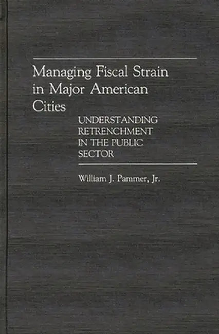 Managing Fiscal Strain in Major American Cities: Understanding Retrenchment in the Public Sector by William J. Pammer