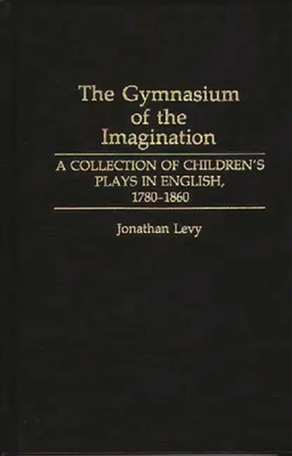 The Gymnasium of the Imagination: A Collection of Children's Plays in English, 1780-1860 by Jonathan Levy