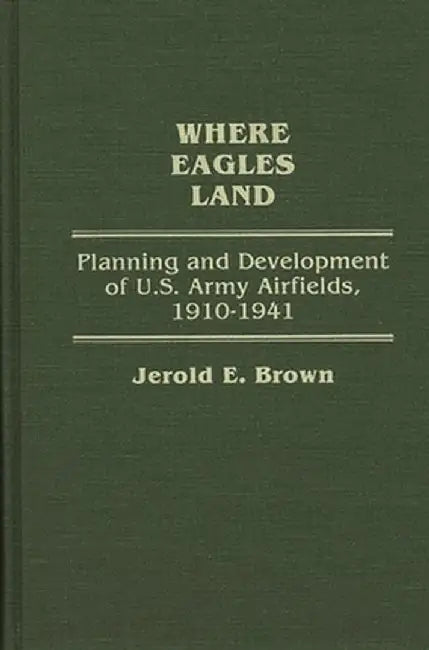 Where Eagles Land: Planning and Development of U.S. Army Airfields, 1910-1941 by Jerold E. Brown