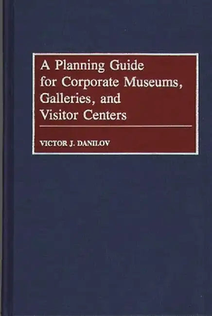 A Planning Guide for Corporate Museums, Galleries, and Visitor Centers by Victor J. Danilov