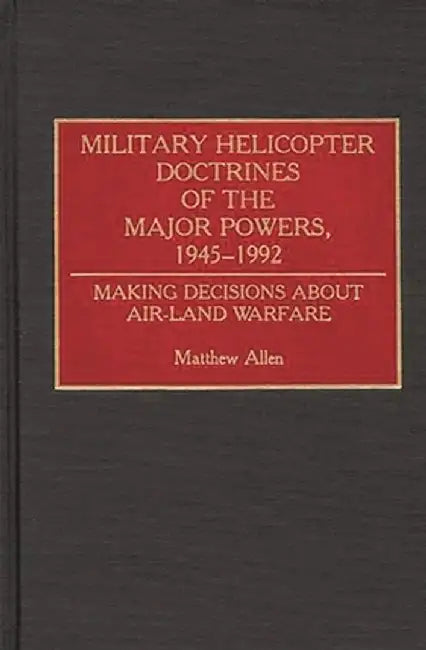 Military Helicopter Doctrines of the Major Powers, 1945-1992: Making Decisions about Air-Land Warfare by Matthew Allen