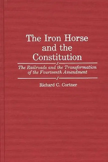 The Iron Horse and the Constitution: The Railroads and the Transformation of the Fourteenth Amendment by Richard C. Cortner