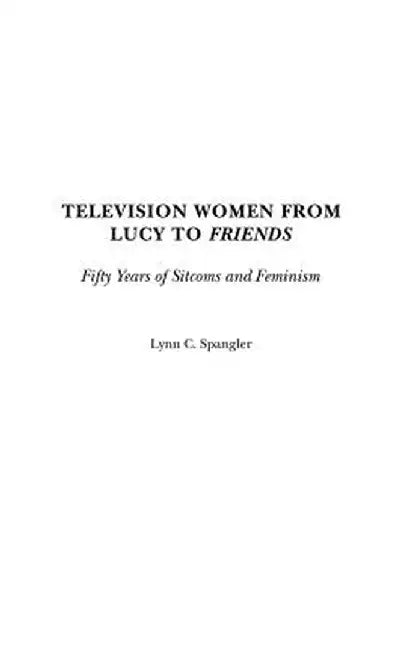 Television Women from Lucy to Friends: Fifty Years of Sitcoms and Feminism by Lynn C. Spangler