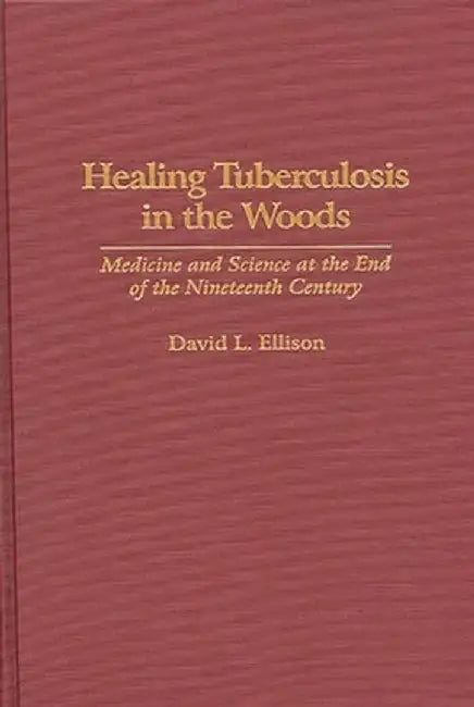 Healing Tuberculosis in the Woods: Medicine and Science at the End of the Nineteenth Century by David Ellison