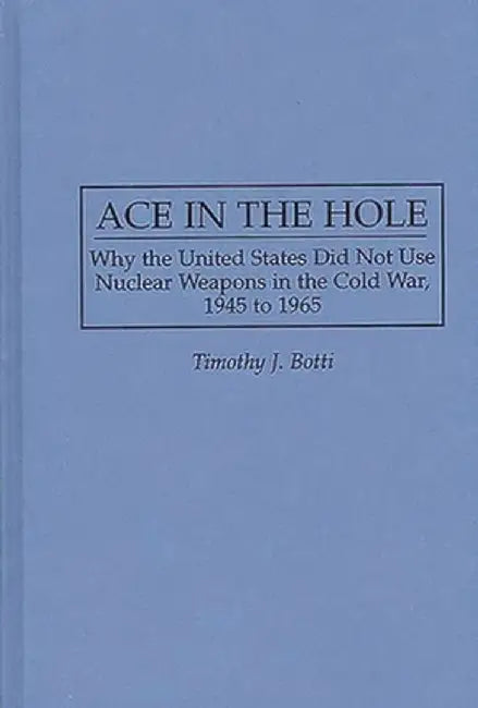 Ace in the Hole: Why the United States Did Not Use Nuclear Weapons in the Cold War, 1945 to 1965 by Timothy J. Botti