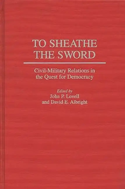 To Sheathe the Sword: Civil-Military Relations in the Quest for Democracy by John P. Lovell