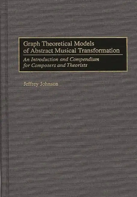 Graph Theoretical Models of Abstract Musical Transformation: An Introduction and Compendium for Composers and Theorists by Jeffrey Johnson