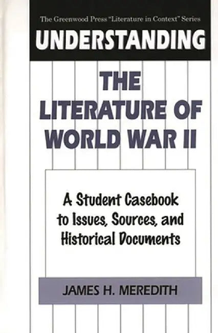 Understanding the Literature of World War II: A Student Casebook to Issues, Sources, and Historical Documents by James Meredith