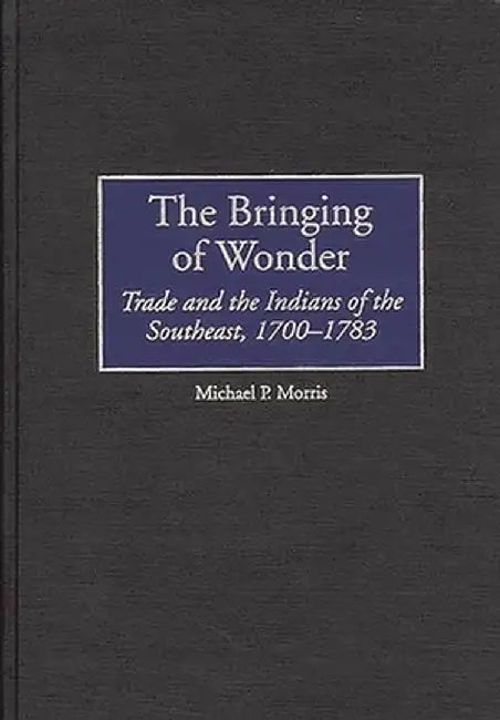 The Bringing of Wonder: Trade and the Indians of the Southeast, 1700-1783 by Michael Morris