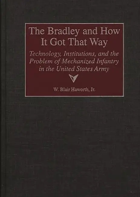 The Bradley and How It Got That Way: Technology, Institutions, and the Problem of Mechanized Infantry in the United States Army by W. Blair Haworth