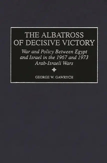 The Albatross of Decisive Victory: War and Policy Between Egypt and Israel in the 1967 and 1973 Arab-Israeli Wars by George W. Gawrych