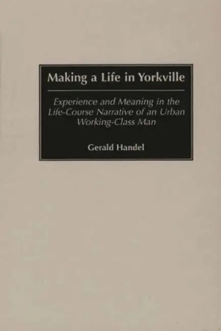 Making a Life in Yorkville: Experience and Meaning in the Life-Course Narrative of an Urban Working-Class Man by Gerald Handel
