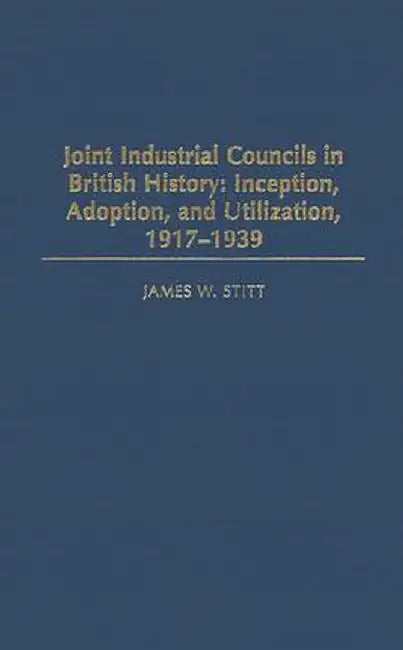 Joint Industrial Councils in British History: Inception, Adoption, and Utilization, 1917-1939 by James W. Stitt