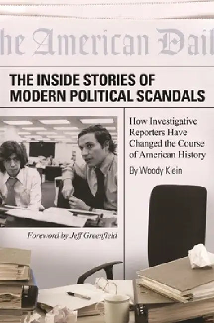 The Inside Stories of Modern Political Scandals: How Investigative Reporters Have Changed the Course of American History by Woody Klein, Jeff Greenfield