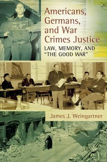 Americans, Germans, and War Crimes Justice: Law, Memory, and the Good War by James Weingartner