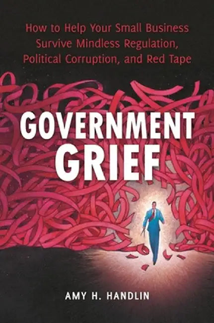 Government Grief: How to Help Your Small Business Survive Mindless Regulation, Political Corruption, and Red Tape by Amy H. Handlin
