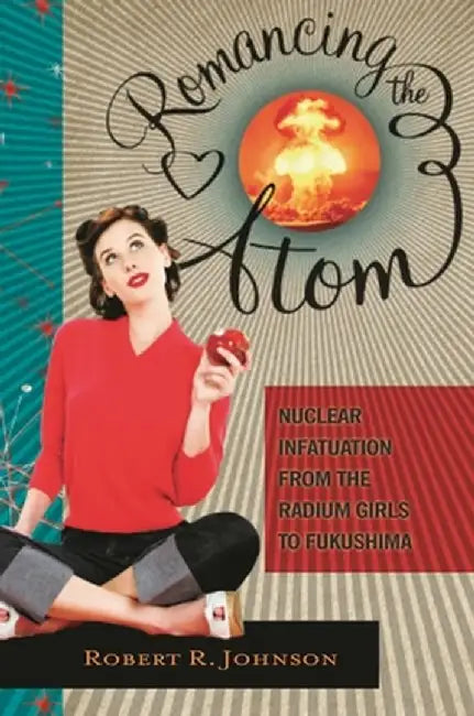 Romancing the Atom: Nuclear Infatuation from the Radium Girls to Fukushima by Robert Johnson
