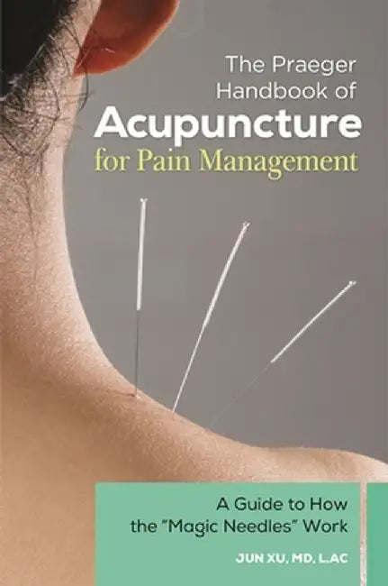 The Praeger Handbook of Acupuncture for Pain Management: A Guide to How the Magic Needles Work by Jun Xu