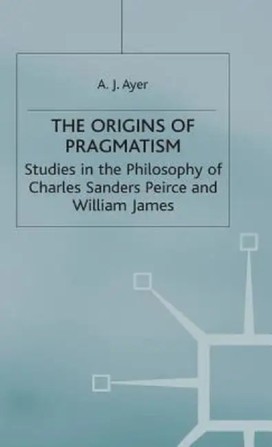 The Origins of Pragmatism: Studies in the Philosophy of Charles Sanders Peirce and William James by A. J. Ayer