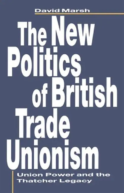 The New Politics of British Trade Unionism: Union Power and the Thatcher Legacy by David Marsh