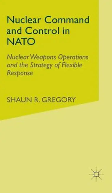 Nuclear Command and Control in NATO: Nuclear Weapons Operations and the Strategy of Flexible Response by S. Gregory