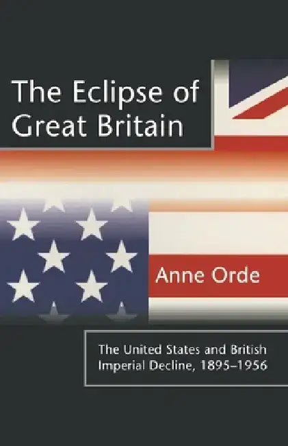 The Eclipse of Great Britain: The United States and British Imperial Decline, 1895-1956 by Anne Orde