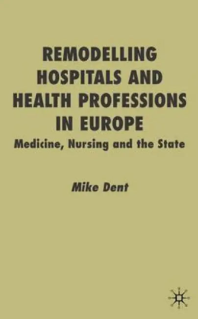 Remodelling Hospitals and Health Professions in Europe: Medicine, Nursing and the State by M. Dent