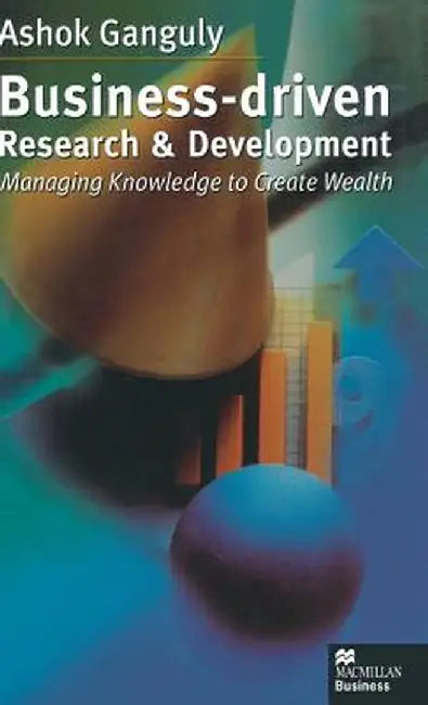 Business-Driven Research & Development: Managing Knowledge to Create Wealth by A. Ganguly