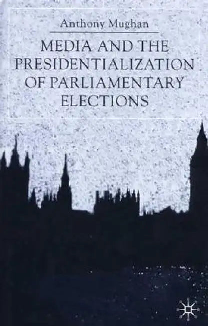 Media and the Presidentialization of Parliamentary Elections by Anthony Mughan