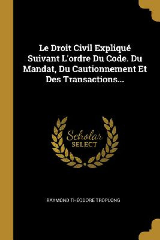 Le Droit Civil Expliqué Suivant L'ordre Du Code. Du Mandat, Du Cautionnement Et Des Transactions... by Raymond Théodore Troplong