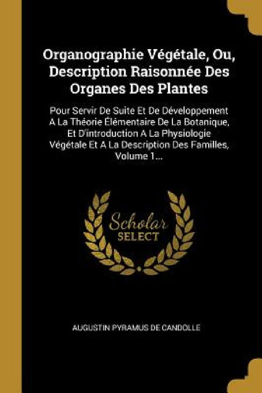 Organographie Végétale, Ou, Description Raisonnée Des Organes Des Plantes: Pour Servir De Suite Et De Développement A La Théorie Élémentaire De La Bot by Augustin Pyramus de Candolle