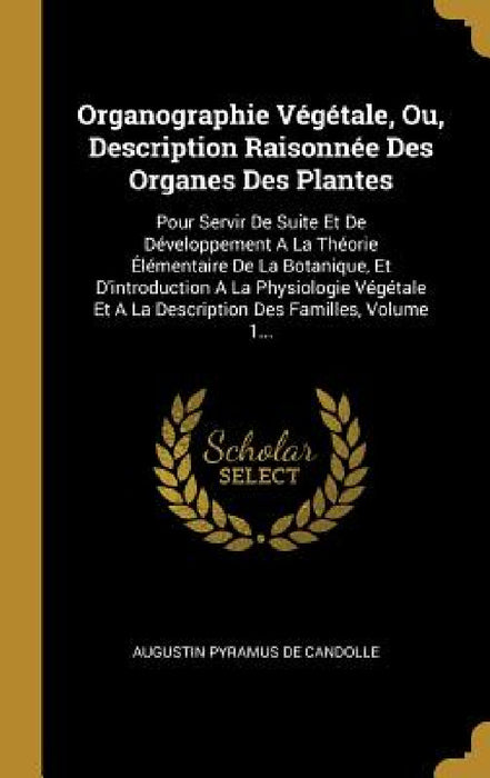 Organographie Végétale, Ou, Description Raisonnée Des Organes Des Plantes: Pour Servir De Suite Et De Développement A La Théorie Élémentaire De La Bot by Augustin Pyramus de Candolle