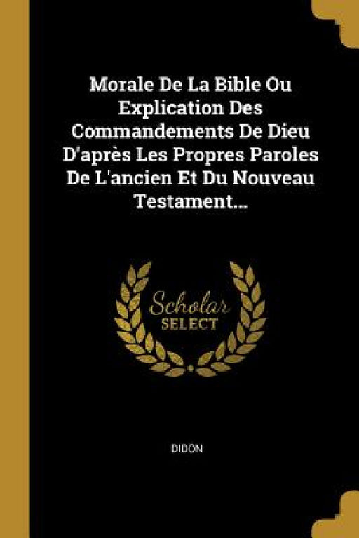 Morale De La Bible Ou Explication Des Commandements De Dieu D'après Les Propres Paroles De L'ancien Et Du Nouveau Testament... by Didon