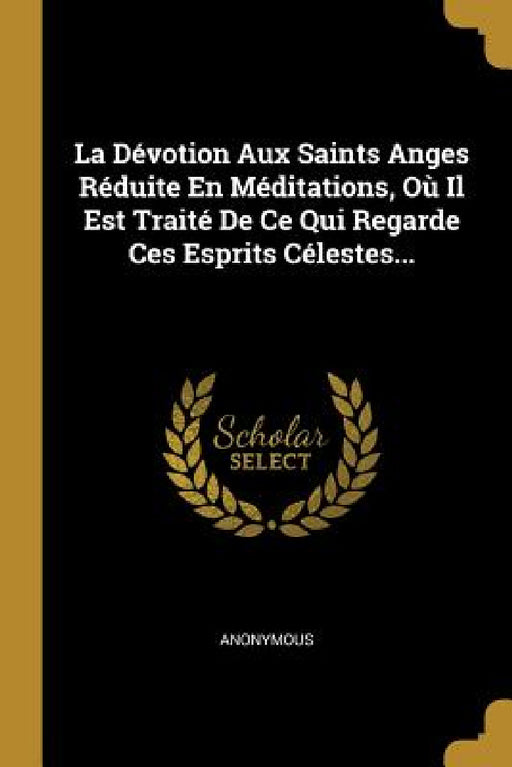 La Dévotion Aux Saints Anges Réduite En Méditations, Où Il Est Traité De Ce Qui Regarde Ces Esprits Célestes... by Anonymous