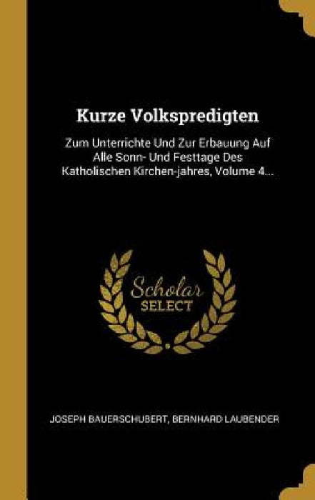 Kurze Volkspredigten: Zum Unterrichte Und Zur Erbauung Auf Alle Sonn- Und Festtage Des Katholischen Kirchen-jahres, Volume 4... by Joseph Bauerschubert, Bernhard Laubender