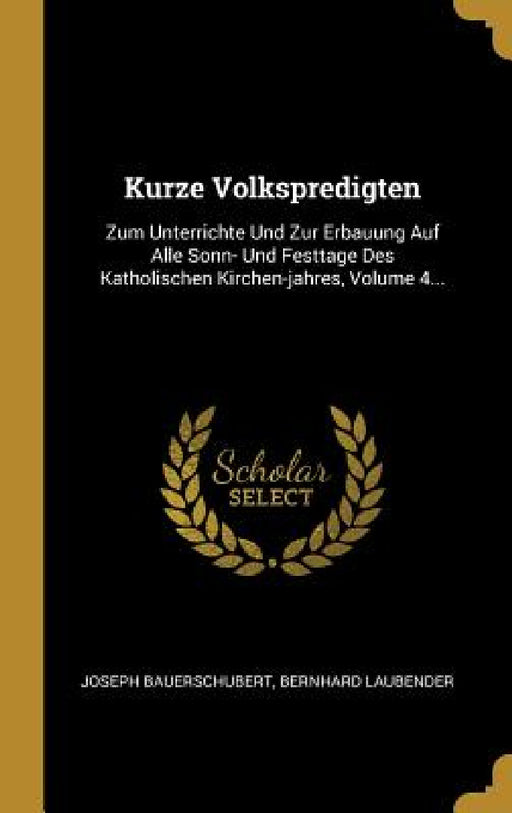 Kurze Volkspredigten: Zum Unterrichte Und Zur Erbauung Auf Alle Sonn- Und Festtage Des Katholischen Kirchen-jahres, Volume 4... by Joseph Bauerschubert, Bernhard Laubender