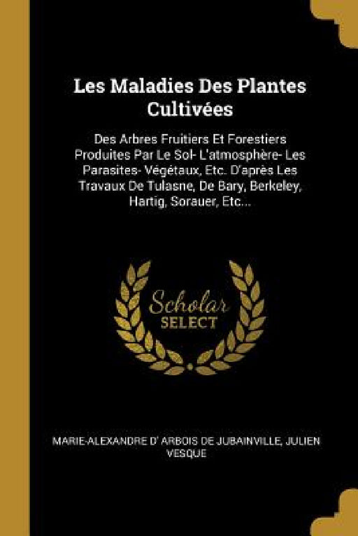 Les Maladies Des Plantes Cultivées: Des Arbres Fruitiers Et Forestiers Produites Par Le Sol- L'atmosphère- Les Parasites- Végétaux, Etc. D'après Les T by Marie-Alexandre D' Arbois de Jubainville, Julien Vesque