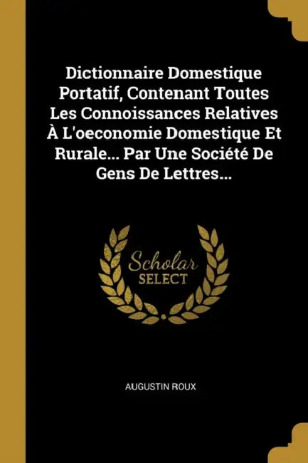 Dictionnaire Domestique Portatif, Contenant Toutes Les Connoissances Relatives À L'oeconomie Domestique Et Rurale... Par Une Société De Gens De Lettre by Augustin Roux